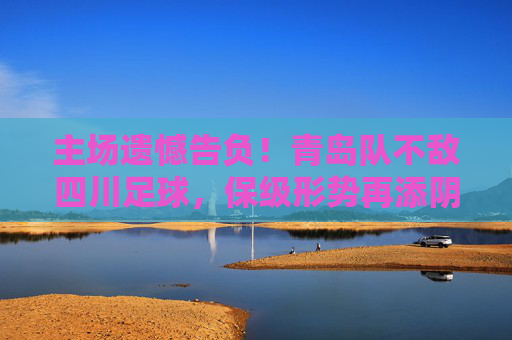 主场遗憾告负!青岛队不敌四川足球,保级形势再添阴霾