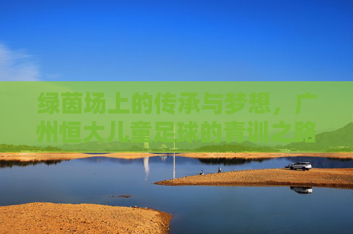 绿茵场上的传承与梦想,广州恒大儿童足球的青训之路
