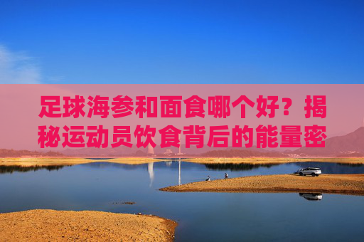 足球海参和面食哪个好?揭秘运动员饮食背后的能量密码