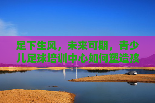 足下生风,未来可期,青少儿足球培训中心如何塑造孩子的健康人格与团队精神