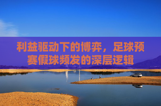 利益驱动下的博弈,足球预赛假球频发的深层逻辑