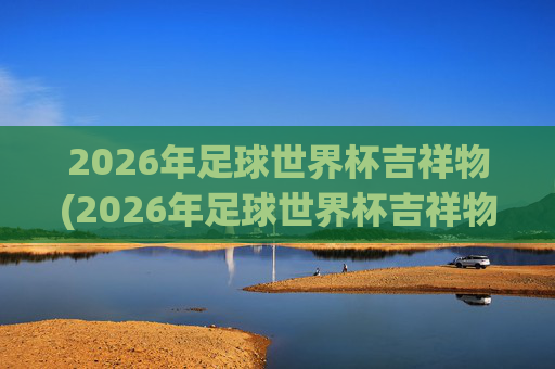 2026年足球世界杯吉祥物(2026年足球世界杯吉祥物图片)