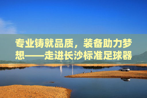 专业铸就品质,装备助力梦想——走进长沙标准足球器材店
