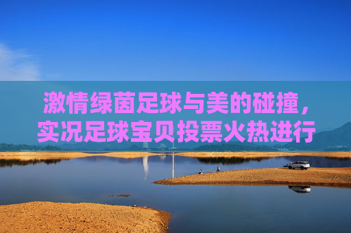 激情绿茵足球与美的碰撞,实况足球宝贝投票火热进行中,这一票你投给谁?