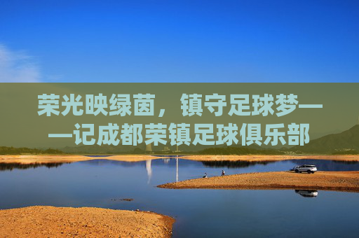 荣光映绿茵,镇守足球梦——记成都荣镇足球俱乐部