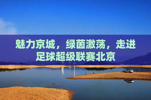 魅力京城,绿茵激荡,走进足球超级联赛北京