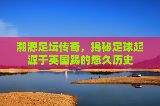 溯源足坛传奇,揭秘足球起源于英国踢的悠久历史