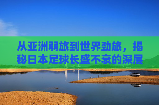 从亚洲弱旅到世界劲旅,揭秘日本足球长盛不衰的深层逻辑