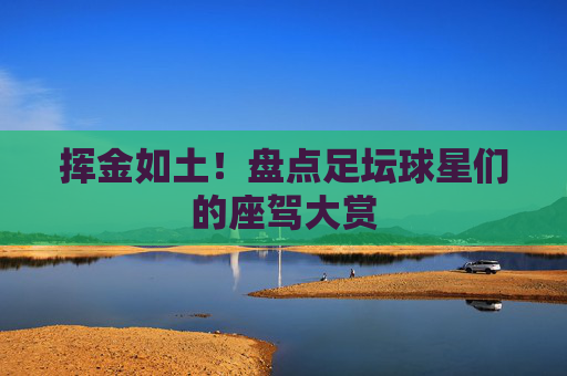 挥金如土!盘点足坛球星们的座驾大赏