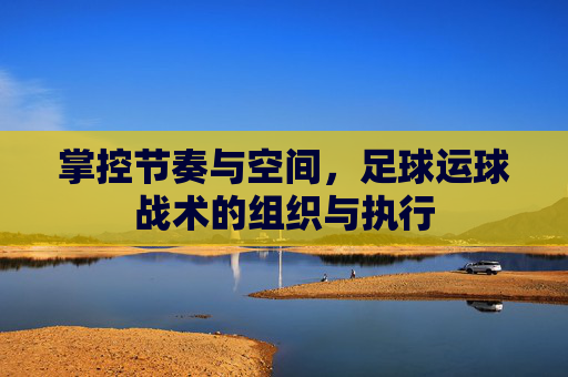 掌控节奏与空间,足球运球战术的组织与执行
