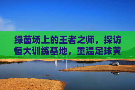 绿茵场上的王者之师,探访恒大训练基地,重温足球黄金时代