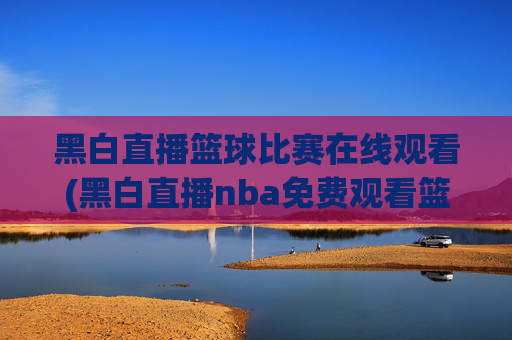 黑白直播篮球比赛在线观看(黑白直播nba免费观看篮球)