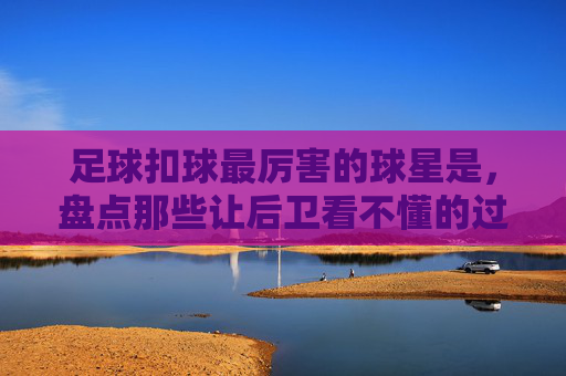 足球扣球最厉害的球星是,盘点那些让后卫看不懂的过人艺术