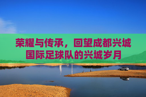 荣耀与传承，回望成都兴城国际足球队的兴城岁月