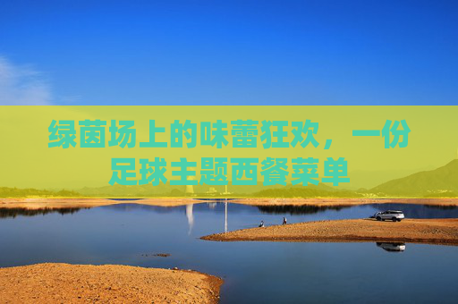 绿茵场上的味蕾狂欢,一份足球主题西餐菜单