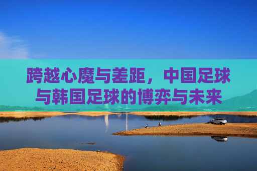 跨越心魔与差距,中国足球与韩国足球的博弈与未来