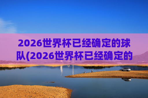 2026世界杯已经确定的球队(2026世界杯已经确定的球队欧洲)