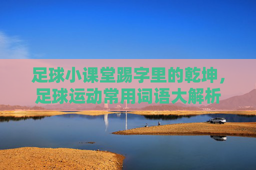 足球小课堂踢字里的乾坤,足球运动常用词语大解析
