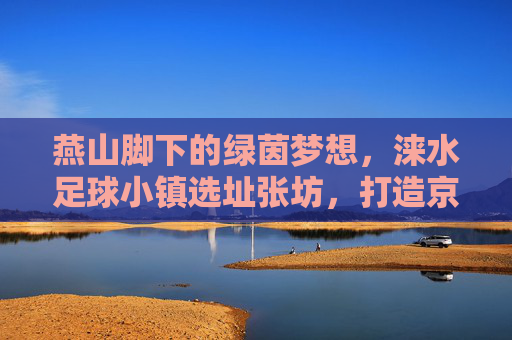燕山脚下的绿茵梦想,涞水足球小镇选址张坊,打造京津冀足球新地标