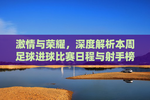 激情与荣耀,深度解析本周足球进球比赛日程与射手榜风云