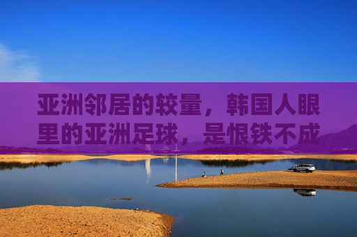 亚洲邻居的较量,韩国人眼里的亚洲足球,是恨铁不成钢还是死敌?