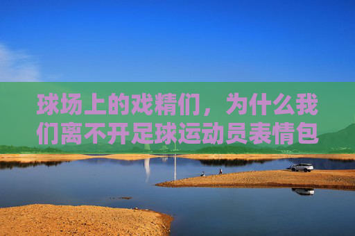 球场上的戏精们,为什么我们离不开足球运动员表情包带字?