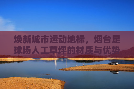 焕新城市运动地标,烟台足球场人工草坪的材质与优势深度解析