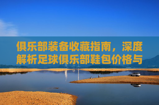 俱乐部装备收藏指南,深度解析足球俱乐部鞋包价格与价值