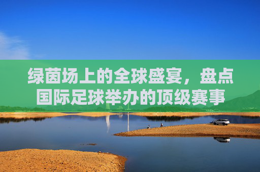 绿茵场上的全球盛宴,盘点国际足球举办的顶级赛事
