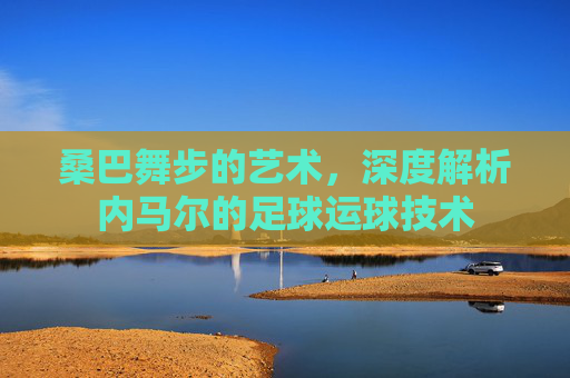 桑巴舞步的艺术,深度解析内马尔的足球运球技术