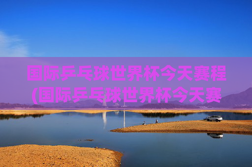 国际乒乓球世界杯今天赛程(国际乒乓球世界杯今天赛程表)