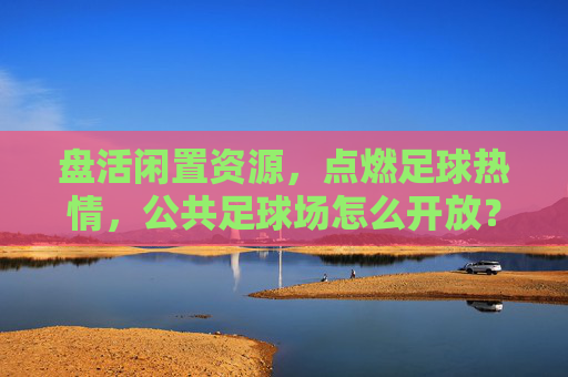 盘活闲置资源,点燃足球热情,公共足球场怎么开放?