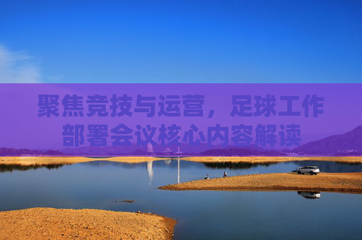 聚焦竞技与运营,足球工作部署会议核心内容解读