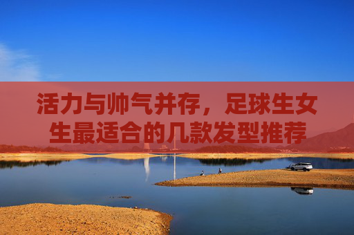 活力与帅气并存,足球生女生最适合的几款发型推荐