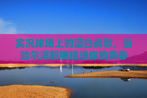 实况球场上的蓝白战歌,当哈尔滨毅腾撞进你的青春