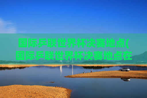 国际乒联世界杯决赛地点(国际乒联世界杯决赛地点在哪)