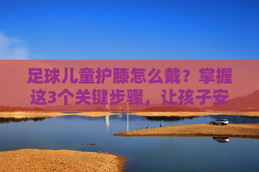 足球儿童护膝怎么戴?掌握这3个关键步骤,让孩子安全踢球无忧