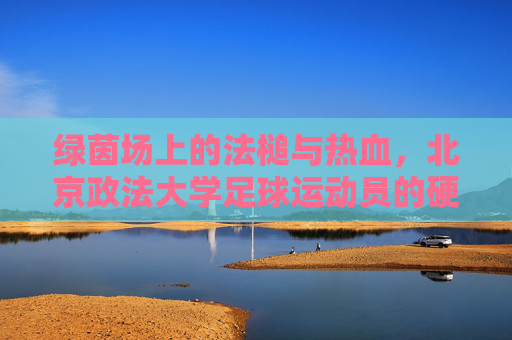 绿茵场上的法槌与热血,北京政法大学足球运动员的硬核青春