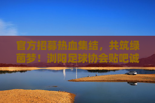 官方招募热血集结,共筑绿茵梦!浏阳足球协会贴吧诚招新成员