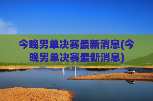 今晚男单决赛最新消息(今晚男单决赛最新消息)