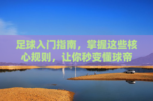 足球入门指南,掌握这些核心规则,让你秒变懂球帝