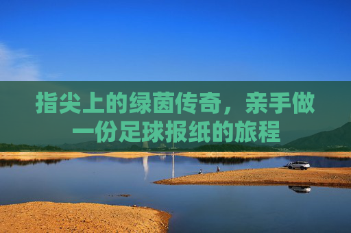 指尖上的绿茵传奇,亲手做一份足球报纸的旅程