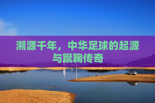 溯源千年,中华足球的起源与蹴鞠传奇
