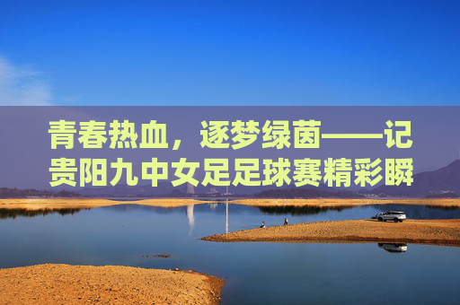 青春热血，逐梦绿茵——记贵阳九中女足足球赛精彩瞬间