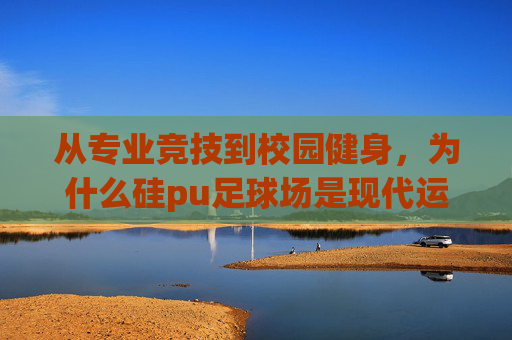 从专业竞技到校园健身,为什么硅pu足球场是现代运动场地的首选之选