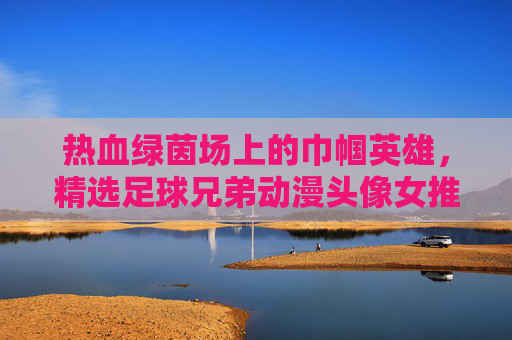 热血绿茵场上的巾帼英雄，精选足球兄弟动漫头像女推荐