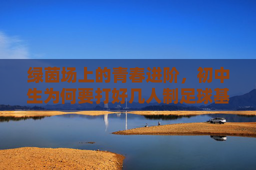 绿茵场上的青春进阶,初中生为何要打好几人制足球基础