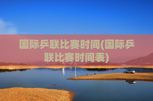 国际乒联比赛时间(国际乒联比赛时间表)