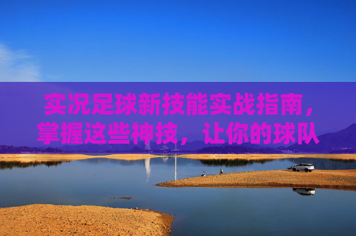 实况足球新技能实战指南,掌握这些神技,让你的球队脱胎换骨