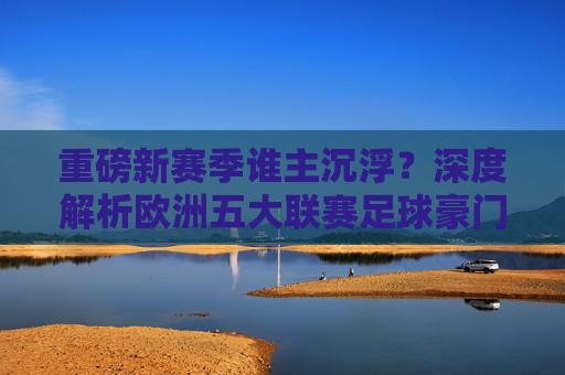 重磅新赛季谁主沉浮?深度解析欧洲五大联赛足球豪门最新阵容